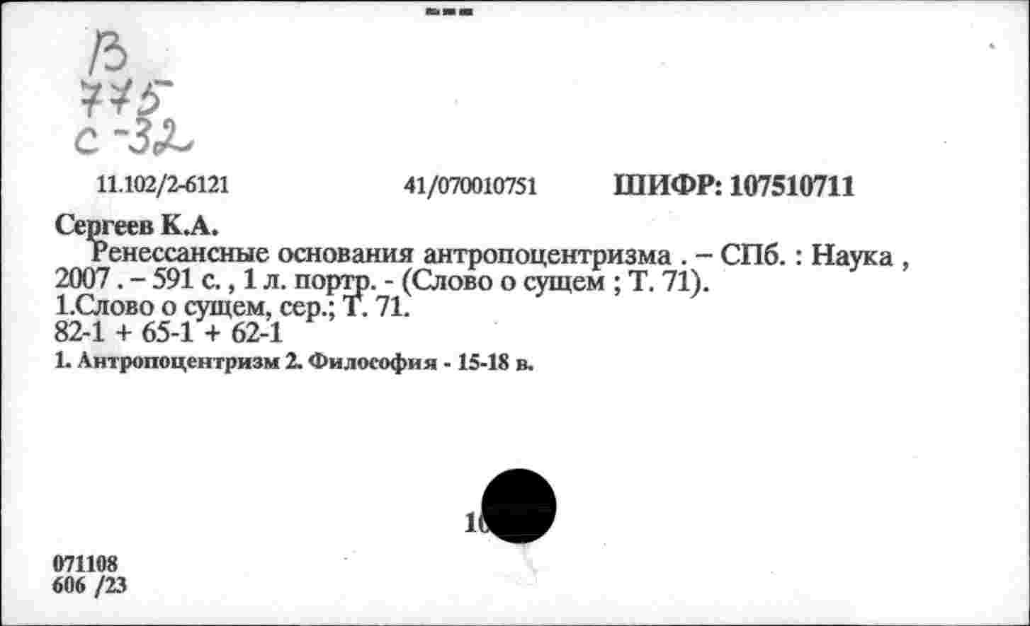 ﻿11.102/2-6121	41/070010751 ШИФР: 107510711
Сергеев К.А.
Ренессансные основания антропоцентризма . - СПб. : Наука 2007. - 591 с., 1 л. портр. - (Слово о сущем ; Т. 71).
1.Слово о сущем, сер.; Т. 71.
82-1 + 65-1 + 62-1
1. Антропоцентризм 2. Философия -15-18 в.
071108
606 /23